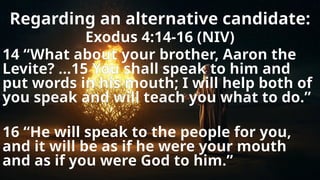 Regarding an alternative candidate:
Exodus 4:14-16 (NIV)
14 “What about your brother, Aaron the
Levite? …15 You shall speak to him and
put words in his mouth; I will help both of
you speak and will teach you what to do.”
16 “He will speak to the people for you,
and it will be as if he were your mouth
and as if you were God to him.”
 