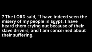 7 The LORD said, "I have indeed seen the
misery of my people in Egypt. I have
heard them crying out because of their
slave drivers, and I am concerned about
their suffering.
 