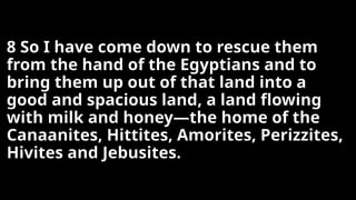 8 So I have come down to rescue them
from the hand of the Egyptians and to
bring them up out of that land into a
good and spacious land, a land flowing
with milk and honey—the home of the
Canaanites, Hittites, Amorites, Perizzites,
Hivites and Jebusites.
 