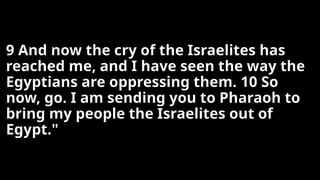 9 And now the cry of the Israelites has
reached me, and I have seen the way the
Egyptians are oppressing them. 10 So
now, go. I am sending you to Pharaoh to
bring my people the Israelites out of
Egypt."
 