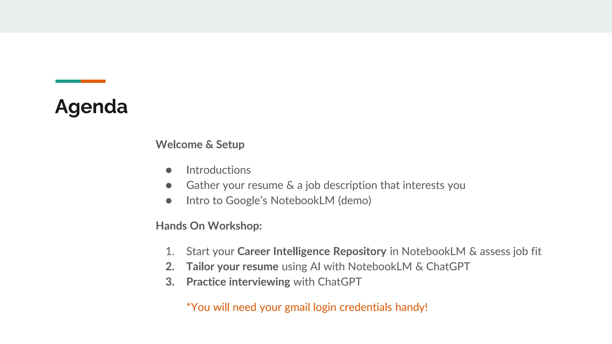 Agenda
Welcome & Setup
● Introductions
● Gather your resume & a job description that interests you
● Intro to Google’s NotebookLM (demo)
Hands On Workshop:
1. Start your Career Intelligence Repository in NotebookLM & assess job fit
2. Tailor your resume using AI with NotebookLM & ChatGPT
3. Practice interviewing with ChatGPT
*You will need your gmail login credentials handy!
 