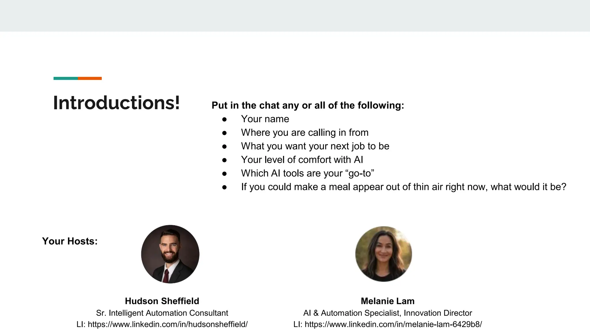 Introductions! Put in the chat any or all of the following:
● Your name
● Where you are calling in from
● What you want your next job to be
● Your level of comfort with AI
● Which AI tools are your “go-to”
● If you could make a meal appear out of thin air right now, what would it be?
Hudson Sheffield
Sr. Intelligent Automation Consultant
LI: https://www.linkedin.com/in/hudsonsheffield/
Melanie Lam
AI & Automation Specialist, Innovation Director
LI: https://www.linkedin.com/in/melanie-lam-6429b8/
Your Hosts:
 