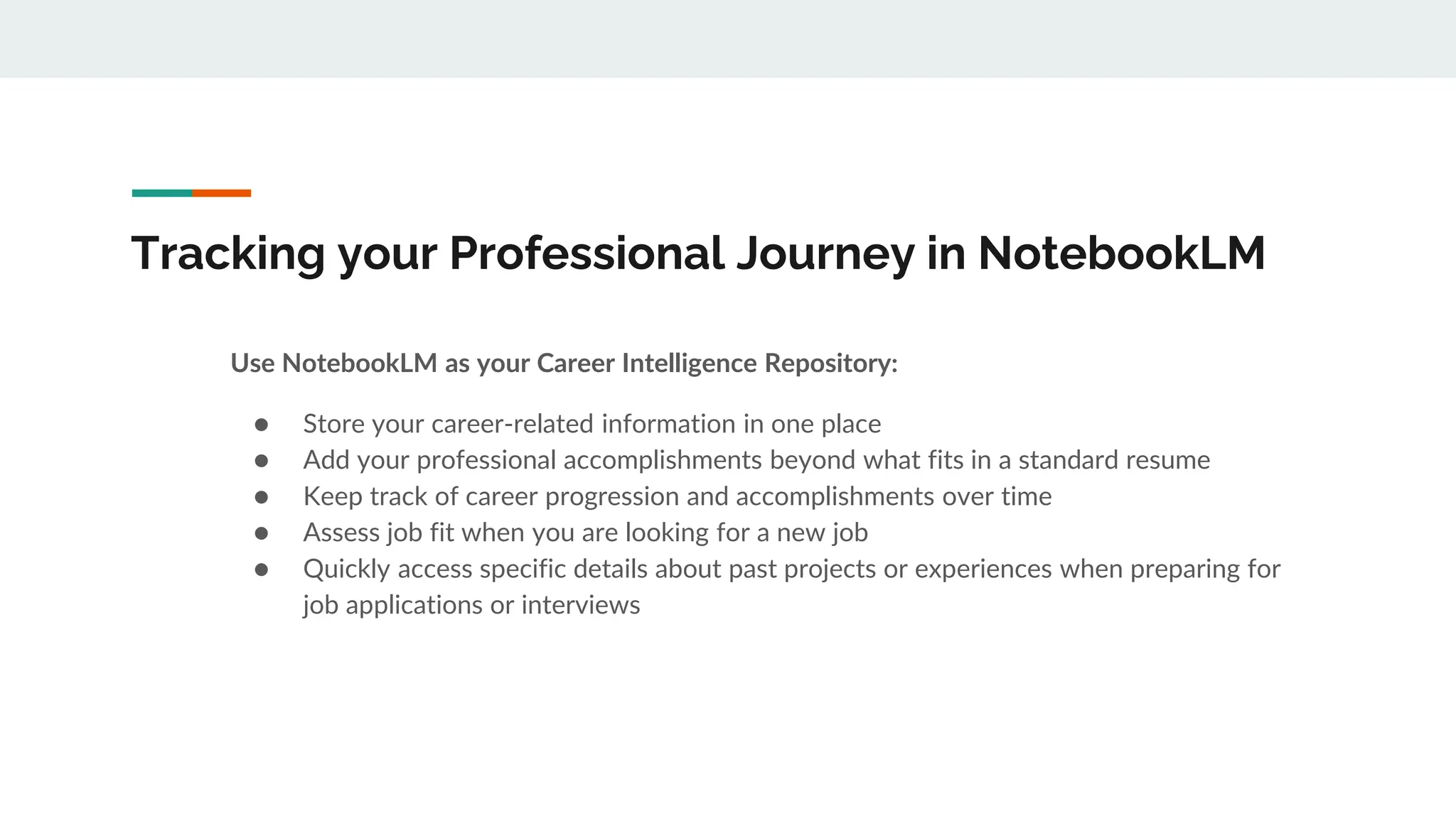 Tracking your Professional Journey in NotebookLM
Use NotebookLM as your Career Intelligence Repository:
● Store your career-related information in one place
● Add your professional accomplishments beyond what fits in a standard resume
● Keep track of career progression and accomplishments over time
● Assess job fit when you are looking for a new job
● Quickly access specific details about past projects or experiences when preparing for
job applications or interviews
 