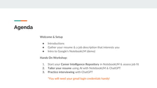 Agenda
Welcome & Setup
● Introductions
● Gather your resume & a job description that interests you
● Intro to Google’s NotebookLM (demo)
Hands On Workshop:
1. Start your Career Intelligence Repository in NotebookLM & assess job fit
2. Tailor your resume using AI with NotebookLM & ChatGPT
3. Practice interviewing with ChatGPT
*You will need your gmail login credentials handy!
 