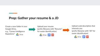 Prep: Gather your resume & a JD
Upload your resume
(prefix filename with “Resume”
for easier identification)
Upload a job description that
interests you
(prefix filename with “JD” for
easier identification)
Create a new folder in your
Google Drive,
e.g., “Career Intelligence
Repository”
 