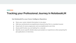 Tracking your Professional Journey in NotebookLM
Use NotebookLM as your Career Intelligence Repository:
● Store your career-related information in one place
● Add your professional accomplishments beyond what fits in a standard resume
● Keep track of career progression and accomplishments over time
● Assess job fit when you are looking for a new job
● Quickly access specific details about past projects or experiences when preparing for
job applications or interviews
 