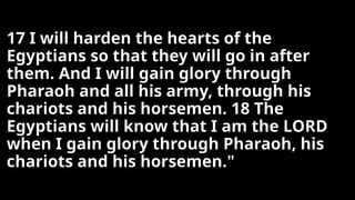 17 I will harden the hearts of the
Egyptians so that they will go in after
them. And I will gain glory through
Pharaoh and all his army, through his
chariots and his horsemen. 18 The
Egyptians will know that I am the LORD
when I gain glory through Pharaoh, his
chariots and his horsemen."
 