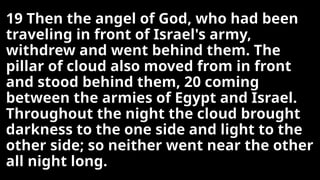 19 Then the angel of God, who had been
traveling in front of Israel's army,
withdrew and went behind them. The
pillar of cloud also moved from in front
and stood behind them, 20 coming
between the armies of Egypt and Israel.
Throughout the night the cloud brought
darkness to the one side and light to the
other side; so neither went near the other
all night long.
 