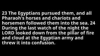 23 The Egyptians pursued them, and all
Pharaoh's horses and chariots and
horsemen followed them into the sea. 24
During the last watch of the night the
LORD looked down from the pillar of fire
and cloud at the Egyptian army and
threw it into confusion.
 