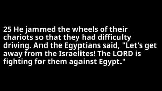 25 He jammed the wheels of their
chariots so that they had difficulty
driving. And the Egyptians said, "Let's get
away from the Israelites! The LORD is
fighting for them against Egypt."
 