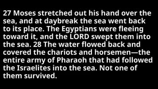 27 Moses stretched out his hand over the
sea, and at daybreak the sea went back
to its place. The Egyptians were fleeing
toward it, and the LORD swept them into
the sea. 28 The water flowed back and
covered the chariots and horsemen—the
entire army of Pharaoh that had followed
the Israelites into the sea. Not one of
them survived.
 