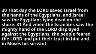 30 That day the LORD saved Israel from
the hands of the Egyptians, and Israel
saw the Egyptians lying dead on the
shore. 31 And when the Israelites saw the
mighty hand of the LORD displayed
against the Egyptians, the people feared
the LORD and put their trust in him and
in Moses his servant.
 