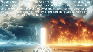 “By day the LORD went ahead of them in a pillar of cloud to guide
them on their way and by night in a pillar of fire to give them light,
so that they could travel by day or night. Neither the pillar of cloud
by day nor the pillar of fire by night left its place in front of the
people.” (Exodus 13:21-22, NIV)
 
