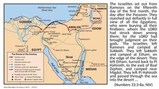 The Israelites set out from
Rameses on the fifteenth
day of the first month, the
day after the Passover. They
marched out defiantly in full
view of all the Egyptians,
who were burying all their
firstborn, whom the LORD
had struck down among
them; for the LORD had
brought judgment on their
gods. The Israelites left
Rameses and camped at
Sukkoth. They left Sukkoth
and camped at Etham, on
the edge of the desert. They
left Etham, turned back to Pi
Hahiroth, to the east of Baal
Zephon, and camped near
Migdol. They left Pi Hahiroth
and passed through the sea
into the desert ...
(Numbers 33:3-8a, NIV)
G
u
l
f
o
f
S
u
e
z
G
u
l
f
o
f
A
q
a
b
a
 