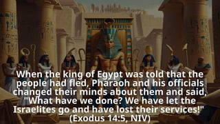 When the king of Egypt was told that the
people had fled, Pharaoh and his officials
changed their minds about them and said,
"What have we done? We have let the
Israelites go and have lost their services!"
(Exodus 14:5, NIV)
 