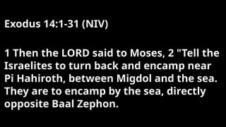 Exodus 14:1-31 (NIV)
1 Then the LORD said to Moses, 2 "Tell the
Israelites to turn back and encamp near
Pi Hahiroth, between Migdol and the sea.
They are to encamp by the sea, directly
opposite Baal Zephon.
 