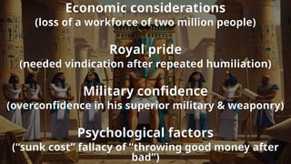 Economic considerations
(loss of a workforce of two million people)
Royal pride
(needed vindication after repeated humiliation)
Military confidence
(overconfidence in his superior military & weaponry)
Psychological factors
(“sunk cost” fallacy of “throwing good money after
bad”)
 