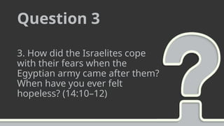 Question 3
3. How did the Israelites cope
with their fears when the
Egyptian army came after them?
When have you ever felt
hopeless? (14:10–12)
 
