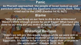 Panic
As Pharaoh approached, the people of Israel looked up and
panicked when they saw the Egyptians overtaking them. They
cried out to the LORD (Exodus 14:10, NLT)
Blame
“Why did you bring us out here to die in the wilderness?
Weren’t there enough graves for us in Egypt? What have you
done to us? Why did you make us leave Egypt?” (Exodus 14:11,
NLT)
Historical Revision
“Didn’t we tell you this would happen while we were still in
Egypt? We said, ‘Leave us alone! Let us be slaves to the
Egyptians. It’s better to be a slave in Egypt than a corpse in
the wilderness!’” (Exodus 14:12, NLT)
 