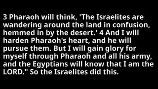 3 Pharaoh will think, 'The Israelites are
wandering around the land in confusion,
hemmed in by the desert.' 4 And I will
harden Pharaoh's heart, and he will
pursue them. But I will gain glory for
myself through Pharaoh and all his army,
and the Egyptians will know that I am the
LORD." So the Israelites did this.
 