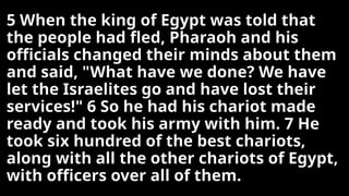 5 When the king of Egypt was told that
the people had fled, Pharaoh and his
officials changed their minds about them
and said, "What have we done? We have
let the Israelites go and have lost their
services!" 6 So he had his chariot made
ready and took his army with him. 7 He
took six hundred of the best chariots,
along with all the other chariots of Egypt,
with officers over all of them.
 