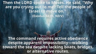 Then the LORD spoke to Moses. He said, “Why
are you crying out to me? Tell the people of
Israel to move on.”
(Exodus 14:15, NIrV)
The command requires active obedience
despite apparent impossibility—walking
toward the sea despite lacking boats, bridges,
or alternative routes.
 