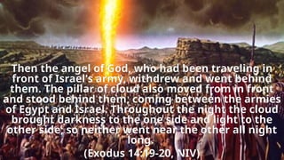 Then the angel of God, who had been traveling in
front of Israel's army, withdrew and went behind
them. The pillar of cloud also moved from in front
and stood behind them, coming between the armies
of Egypt and Israel. Throughout the night the cloud
brought darkness to the one side and light to the
other side; so neither went near the other all night
long.
(Exodus 14:19-20, NIV)
 