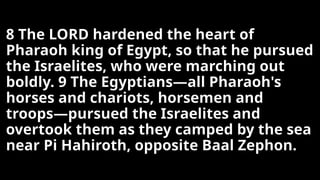 8 The LORD hardened the heart of
Pharaoh king of Egypt, so that he pursued
the Israelites, who were marching out
boldly. 9 The Egyptians—all Pharaoh's
horses and chariots, horsemen and
troops—pursued the Israelites and
overtook them as they camped by the sea
near Pi Hahiroth, opposite Baal Zephon.
 