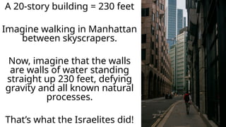 A 20-story building = 230 feet
Imagine walking in Manhattan
between skyscrapers.
Now, imagine that the walls
are walls of water standing
straight up 230 feet, defying
gravity and all known natural
processes.
That’s what the Israelites did!
 
