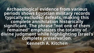 Archaeological evidence from various
periods shows Egyptian military records
typically excluded defeats, making this
complete annihilation historically
significant. The phrase “not one of them
remained” emphasizes the totality of
divine judgment while highlighting Israel's
complete preservation.
Kenneth A. Kitchen
 