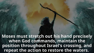Moses must stretch out his hand precisely
when God commands, maintain the
position throughout Israel's crossing, and
repeat the action to restore the waters.
 