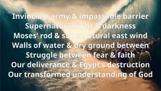 Invincible army & impassable barrier
Supernatural light & darkness
Moses’ rod & supernatural east wind
Walls of water & dry ground between
Struggle between fear & faith
Our deliverance & Egypt’s destruction
Our transformed understanding of God
 
