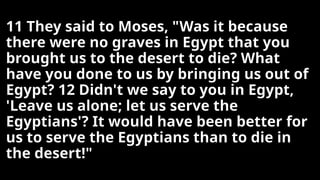 11 They said to Moses, "Was it because
there were no graves in Egypt that you
brought us to the desert to die? What
have you done to us by bringing us out of
Egypt? 12 Didn't we say to you in Egypt,
'Leave us alone; let us serve the
Egyptians'? It would have been better for
us to serve the Egyptians than to die in
the desert!"
 