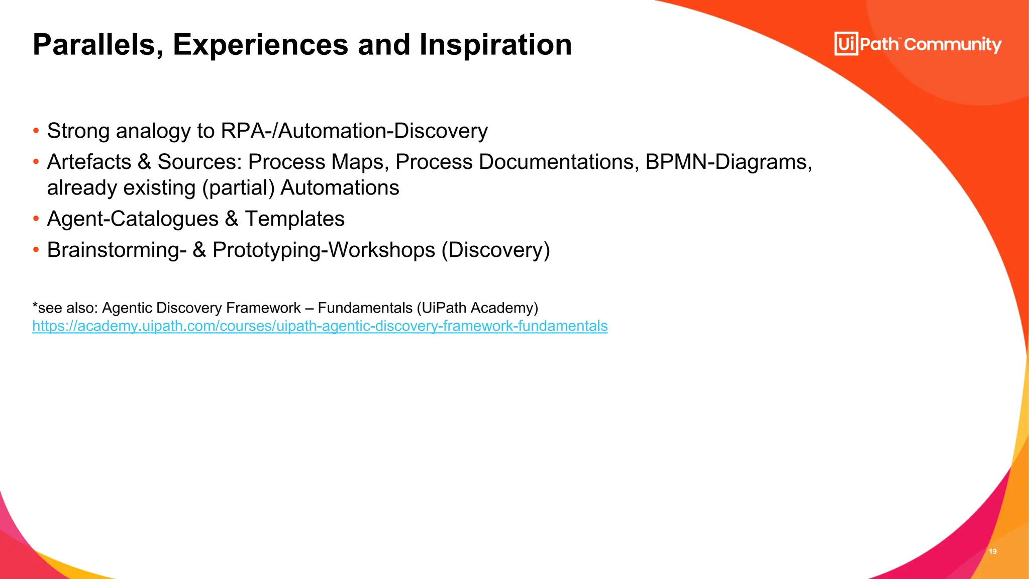 19
• Strong analogy to RPA-/Automation-Discovery
• Artefacts & Sources: Process Maps, Process Documentations, BPMN-Diagrams,
already existing (partial) Automations
• Agent-Catalogues & Templates
• Brainstorming- & Prototyping-Workshops (Discovery)
*see also: Agentic Discovery Framework – Fundamentals (UiPath Academy)
https://academy.uipath.com/courses/uipath-agentic-discovery-framework-fundamentals
Parallels, Experiences and Inspiration
 