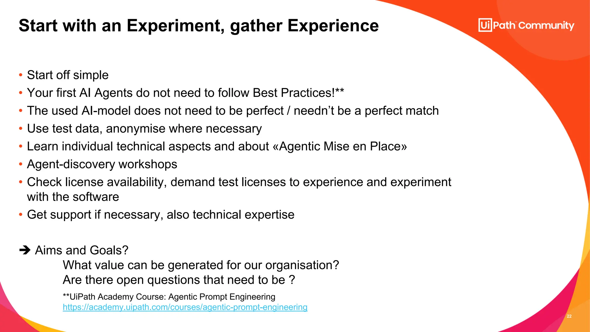 22
• Start off simple
• Your first AI Agents do not need to follow Best Practices!**
• The used AI-model does not need to be perfect / needn’t be a perfect match
• Use test data, anonymise where necessary
• Learn individual technical aspects and about «Agentic Mise en Place»
• Agent-discovery workshops
• Check license availability, demand test licenses to experience and experiment
with the software
• Get support if necessary, also technical expertise
➔ Aims and Goals?
What value can be generated for our organisation?
Are there open questions that need to be ?
Start with an Experiment, gather Experience
**UiPath Academy Course: Agentic Prompt Engineering
https://academy.uipath.com/courses/agentic-prompt-engineering
 