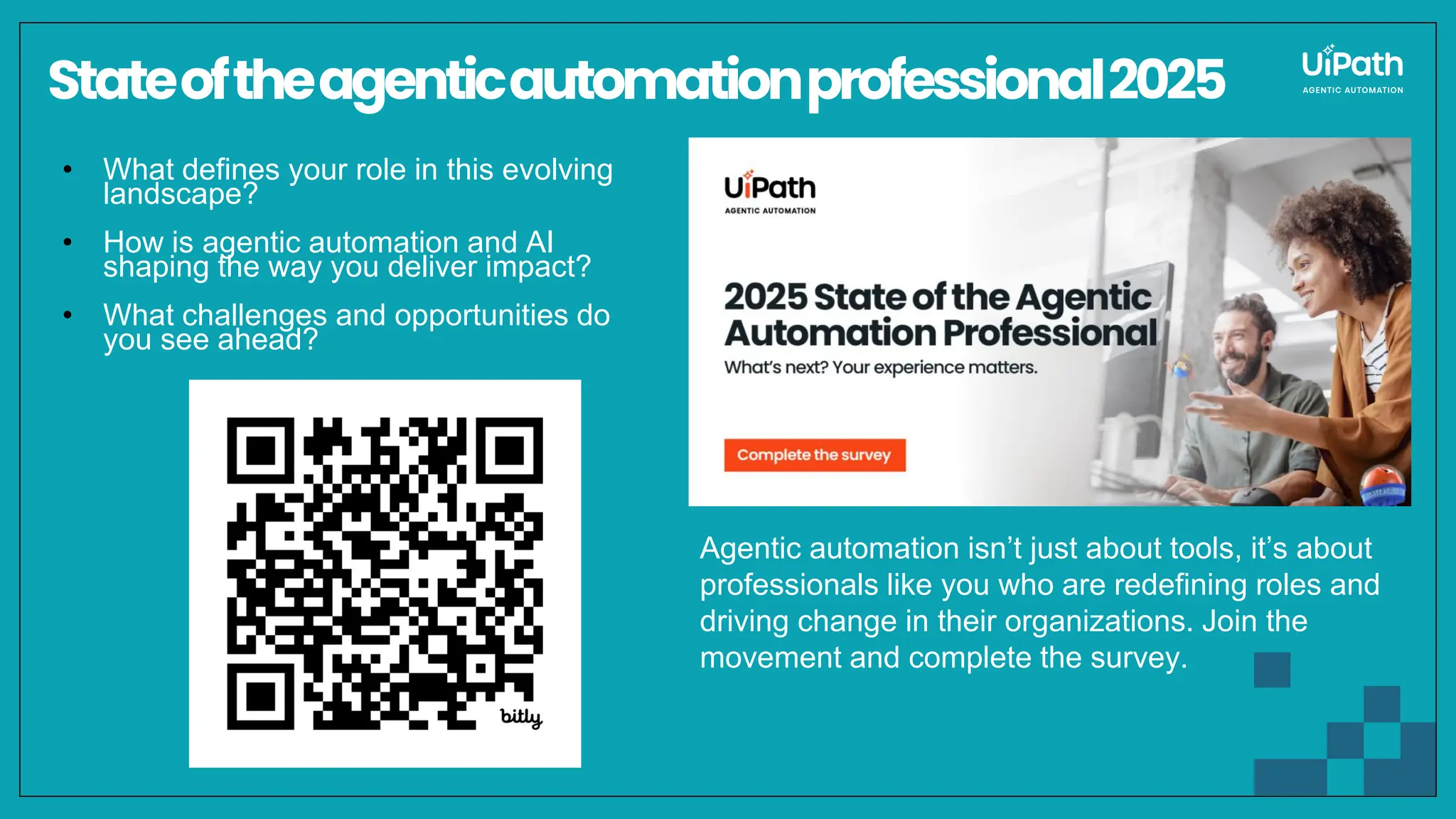 Stateoftheagenticautomationprofessional2025
• What defines your role in this evolving
landscape?
• How is agentic automation and AI
shaping the way you deliver impact?
• What challenges and opportunities do
you see ahead?
Agentic automation isn’t just about tools, it’s about
professionals like you who are redefining roles and
driving change in their organizations. Join the
movement and complete the survey.
 