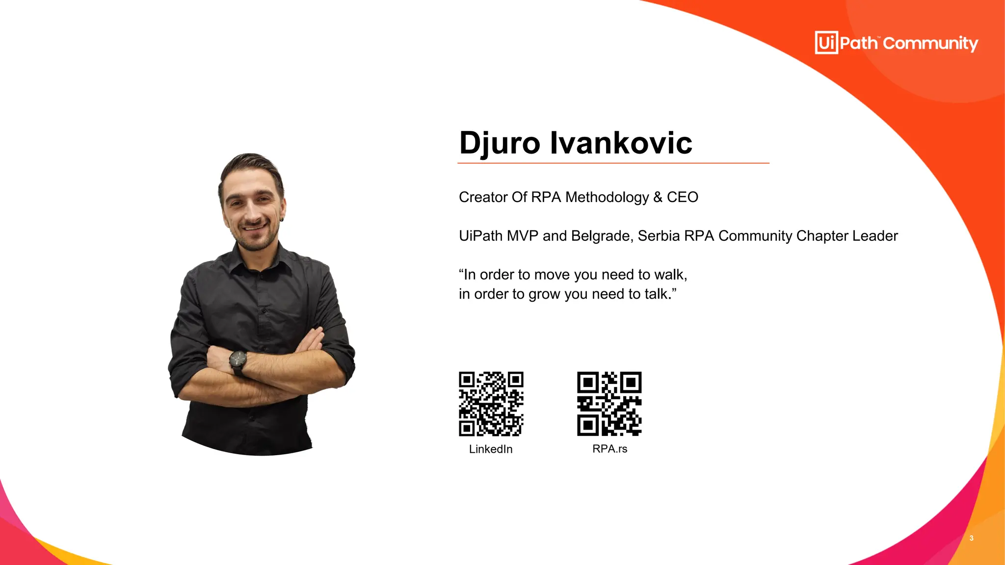 3
Djuro Ivankovic
Creator Of RPA Methodology & CEO
UiPath MVP and Belgrade, Serbia RPA Community Chapter Leader
“In order to move you need to walk,
in order to grow you need to talk.”
LinkedIn RPA.rs
 