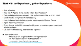 22
• Start off simple
• Your first AI Agents do not need to follow Best Practices!**
• The used AI-model does not need to be perfect / needn’t be a perfect match
• Use test data, anonymise where necessary
• Learn individual technical aspects and about «Agentic Mise en Place»
• Agent-discovery workshops
• Check license availability, demand test licenses to experience and experiment
with the software
• Get support if necessary, also technical expertise
➔ Aims and Goals?
What value can be generated for our organisation?
Are there open questions that need to be ?
Start with an Experiment, gather Experience
**UiPath Academy Course: Agentic Prompt Engineering
https://academy.uipath.com/courses/agentic-prompt-engineering
 