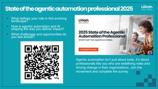 Stateoftheagenticautomationprofessional2025
• What defines your role in this evolving
landscape?
• How is agentic automation and AI
shaping the way you deliver impact?
• What challenges and opportunities do
you see ahead?
Agentic automation isn’t just about tools, it’s about
professionals like you who are redefining roles and
driving change in their organizations. Join the
movement and complete the survey.
 