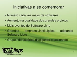 Iniciativas à se comemorar
●   Número cada vez maior de softwares
●   Aumento na qualidade dos grandes projetos
●   Mais eventos de Software Livre
●   Grandes     empresas/instituições    adotando 
    Software Livre
●   Grupos de usuários divulgando e ensinando


                                                 17
 