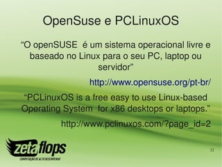 OpenSuse e PCLinuxOS
“O openSUSE  é um sistema operacional livre e 
  baseado no Linux para o seu PC, laptop ou 
                  servidor”
                http://www.opensuse.org/pt­br/
“PCLinuxOS is a free easy to use Linux­based 
Operating System  for x86 desktops or laptops.”
         http://www.pclinuxos.com/?page_id=2

                                                  22
 