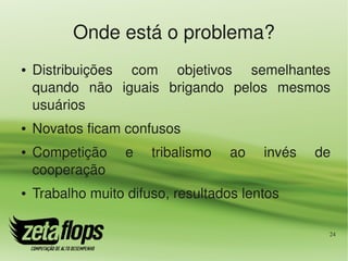 Onde está o problema?
●   Distribuições  com  objetivos  semelhantes 
    quando  não  iguais  brigando  pelos  mesmos 
    usuários
●   Novatos ficam confusos
●   Competição     e    tribalismo    ao    invés    de 
    cooperação
●   Trabalho muito difuso, resultados lentos

                                                       24
 