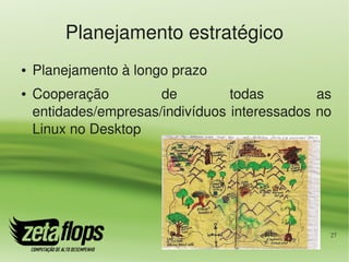 Planejamento estratégico
●   Planejamento à longo prazo
●   Cooperação         de         todas        as 
    entidades/empresas/indivíduos interessados no 
    Linux no Desktop




                                                 27
 