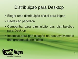 Distribuição para Desktop
●   Eleger uma distribuição oficial para leigos
●   Reeleição periódica
●   Campanha  para  diminuição  das  distribuições 
    para Desktop
●   Incentivo para participação no desenvolvimento 
    das grandes distribuições


                                                  29
 