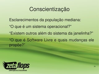 Conscientização
Esclarecimentos da população mediana:
“O que é um sistema operacional?”
“Existem outros além do sistema da janelinha?”
“O que é Software Livre e quais mudanças ele 
propõe?”




                                                 30
 