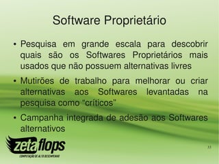 Software Proprietário
●   Pesquisa  em  grande  escala  para  descobrir 
    quais  são  os  Softwares  Proprietários  mais 
    usados que não possuem alternativas livres
●   Mutirões  de  trabalho  para  melhorar  ou  criar 
    alternativas  aos  Softwares  levantadas  na 
    pesquisa como “críticos”
●   Campanha integrada de adesão aos Softwares 
    alternativos
                                                     33
 