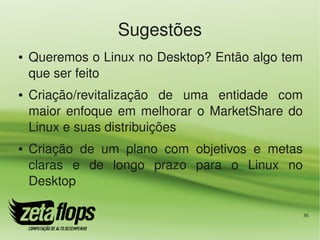 Sugestões
●   Queremos o Linux no Desktop? Então algo tem 
    que ser feito
●   Criação/revitalização  de  uma  entidade  com 
    maior  enfoque  em  melhorar  o  MarketShare  do 
    Linux e suas distribuições
●   Criação  de  um  plano  com  objetivos  e  metas 
    claras  e  de  longo  prazo  para  o  Linux  no 
    Desktop

                                                    36
 