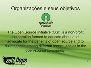 Organizações e seus objetivos



 The Open Source Initiative (OSI) is a non­profit 
     corporation formed to educate about and 
 advocate for the benefits of open source and to 
build bridges among different constituencies in the 
             open­source community.

                                                   4
 