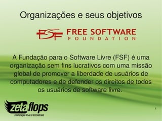 Organizações e seus objetivos



 A Fundação para o Software Livre (FSF) é uma 
organização sem fins lucrativos com uma missão 
 global de promover a liberdade de usuários de 
computadores e de defender os direitos de todos 
         os usuários de software livre. 

                                                   5
 