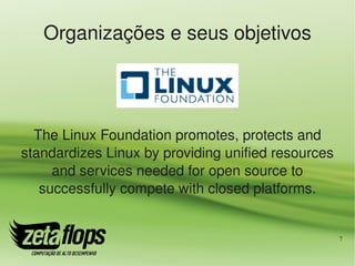 Organizações e seus objetivos




  The Linux Foundation promotes, protects and 
standardizes Linux by providing unified resources 
     and services needed for open source to 
   successfully compete with closed platforms.


                                                     7
 